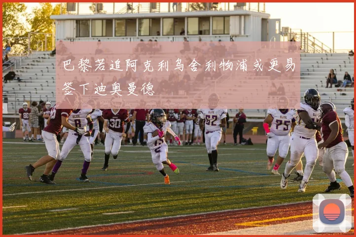巴黎若追阿克利乌舍利物浦或更易签下迪奥曼德