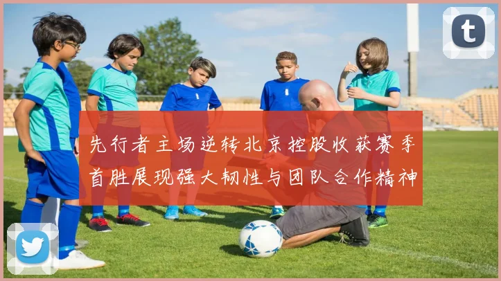 先行者主场逆转北京控股收获赛季首胜展现强大韧性与团队合作精神