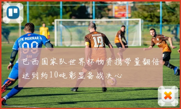 巴西国家队世界杯物资携带量翻倍达到约10吨彰显备战决心