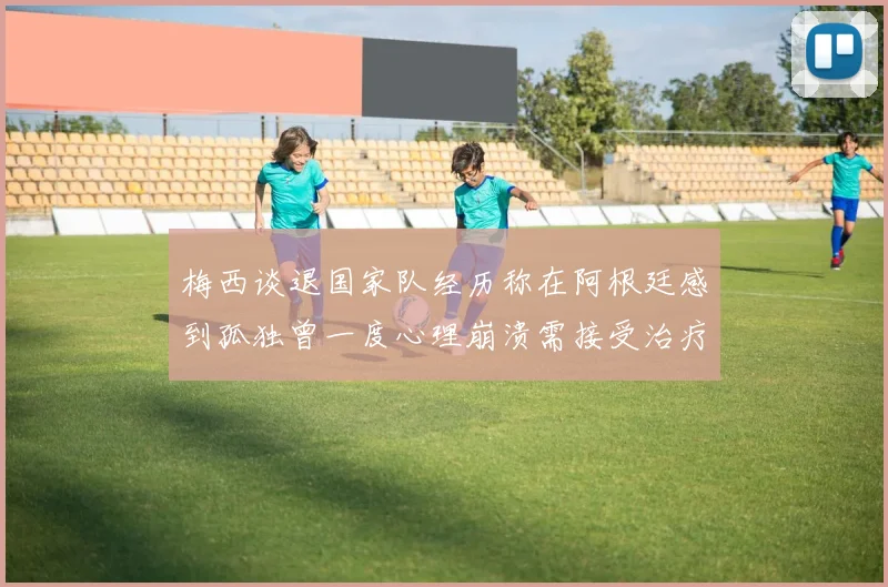 梅西谈退国家队经历称在阿根廷感到孤独曾一度心理崩溃需接受治疗