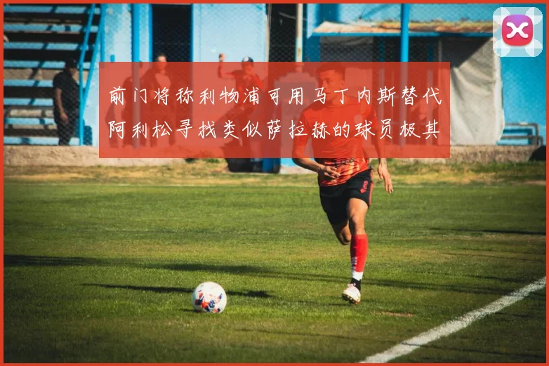 前门将称利物浦可用马丁内斯替代阿利松寻找类似萨拉赫的球员极其困难