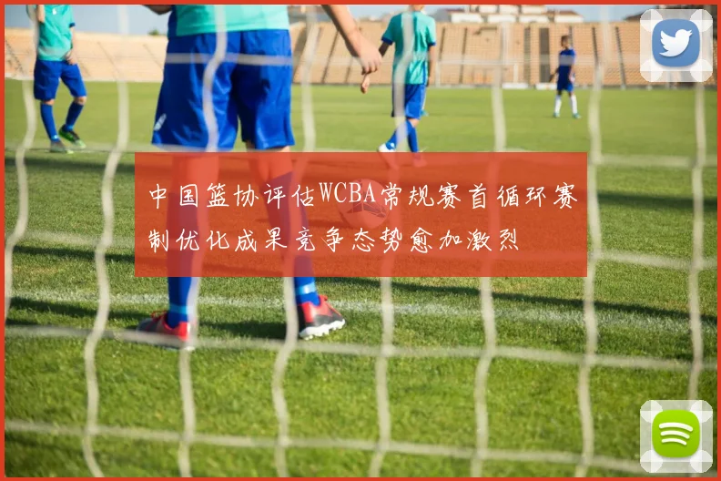中国篮协评估WCBA常规赛首循环赛制优化成果竞争态势愈加激烈