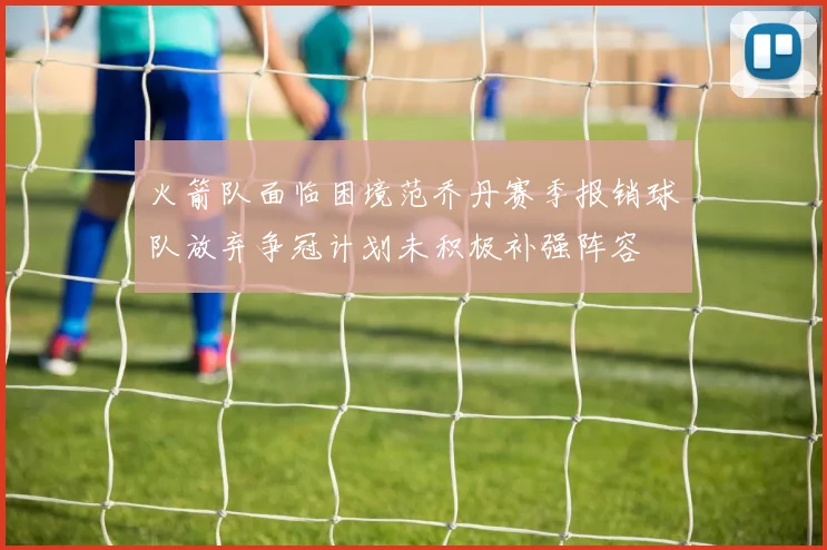 火箭队面临困境范乔丹赛季报销球队放弃争冠计划未积极补强阵容