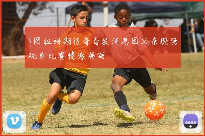 K图拉姆期待哥哥发消息因父亲现场观看比赛情感满满