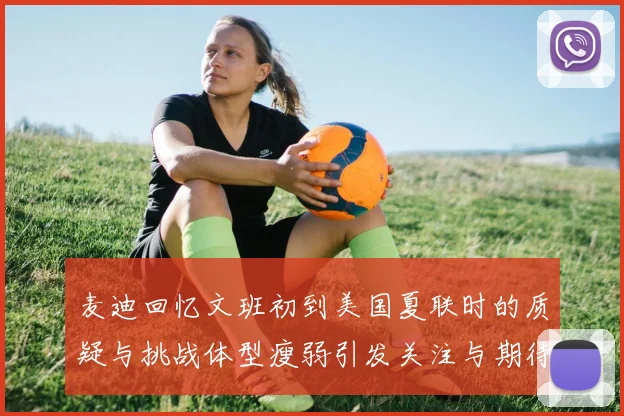 麦迪回忆文班初到美国夏联时的质疑与挑战体型瘦弱引发关注与期待