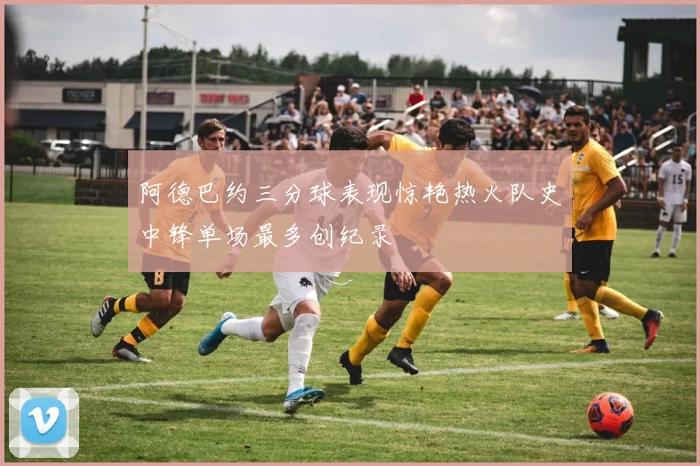 阿德巴约三分球表现惊艳热火队史中锋单场最多创纪录