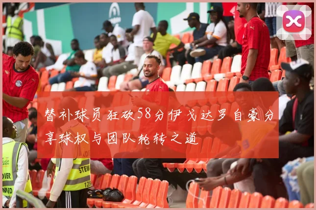 替补球员狂砍58分伊戈达罗自豪分享球权与团队轮转之道
