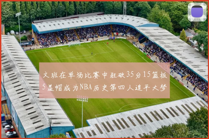 文班在单场比赛中狂砍35分15篮板5盖帽成为NBA历史第四人追平大梦鲨鱼天勾