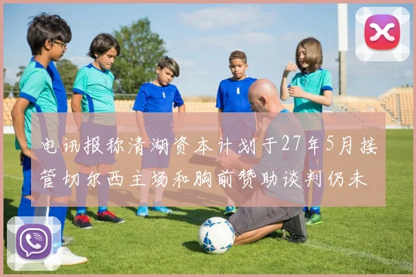 电讯报称清湖资本计划于27年5月接管切尔西主场和胸前赞助谈判仍未取得进展