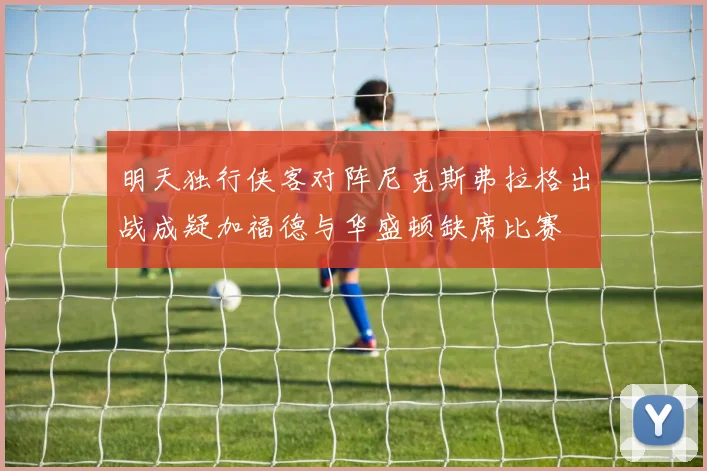 明天独行侠客对阵尼克斯弗拉格出战成疑加福德与华盛顿缺席比赛